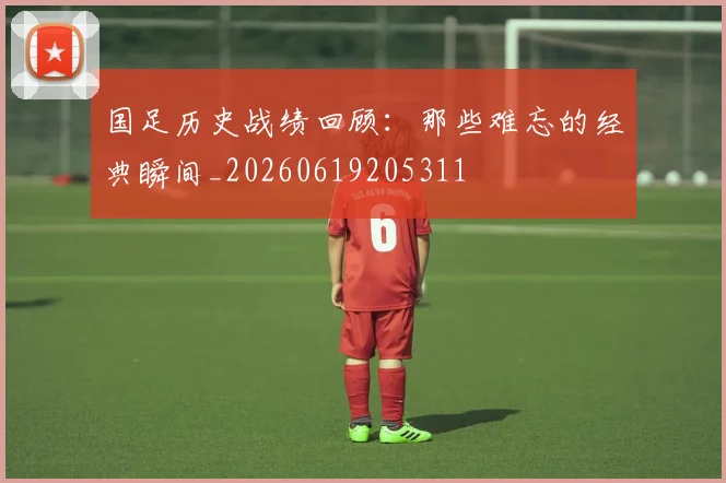 国足历史战绩回顾:那些难忘的经典瞬间_20260619205311