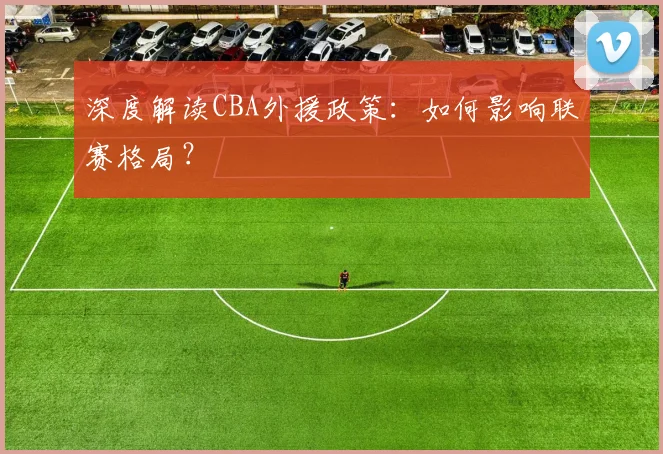 深度解读CBA外援政策:如何影响联赛格局?