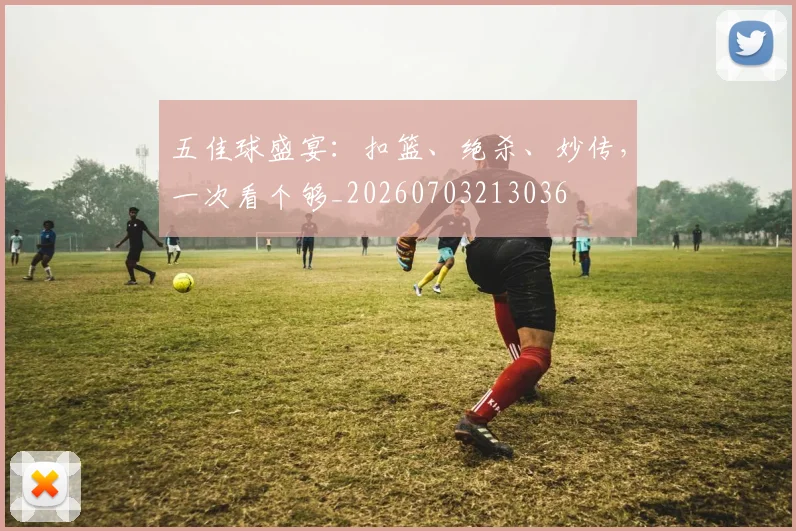 五佳球盛宴：扣篮、绝杀、妙传，一次看个够_20260703213036