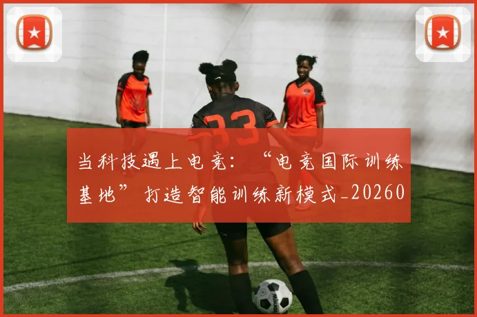 当科技遇上电竞:“电竞国际训练基地”打造智能训练新模式_20260605000742_20260707152818
