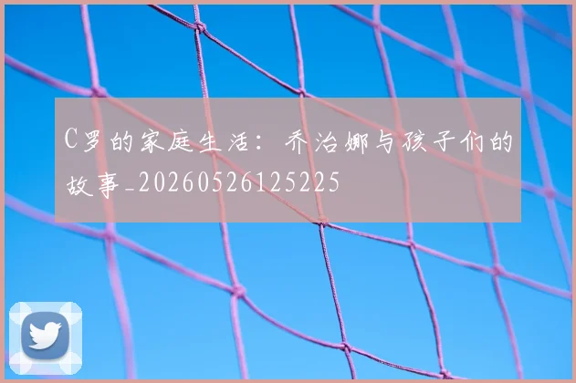 C罗的家庭生活：乔治娜与孩子们的故事_20260526125225