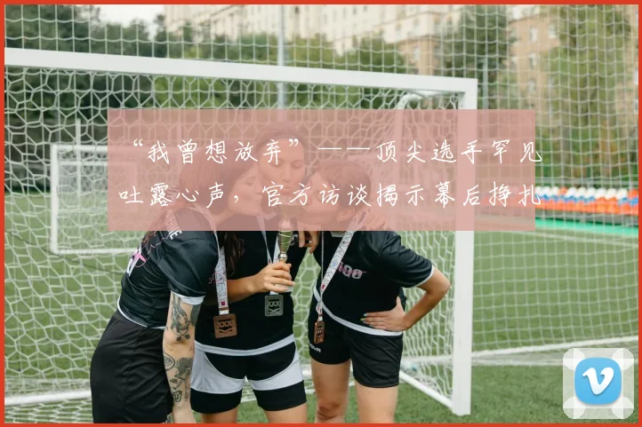 “我曾想放弃”——顶尖选手罕见吐露心声，官方访谈揭示幕后挣扎