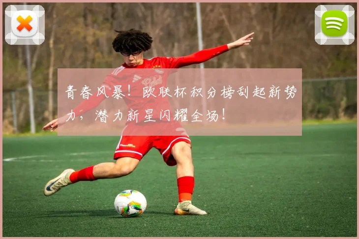 青春风暴！欧联杯积分榜刮起新势力，潜力新星闪耀全场！