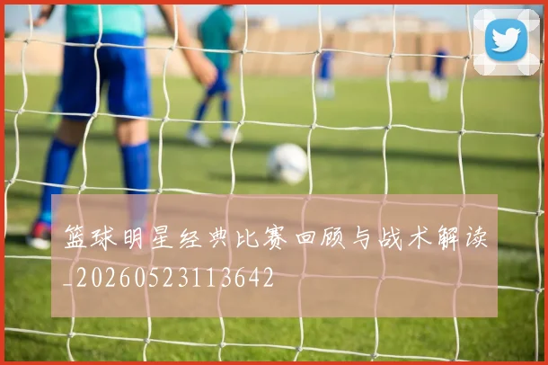 篮球明星经典比赛回顾与战术解读_20260523113642