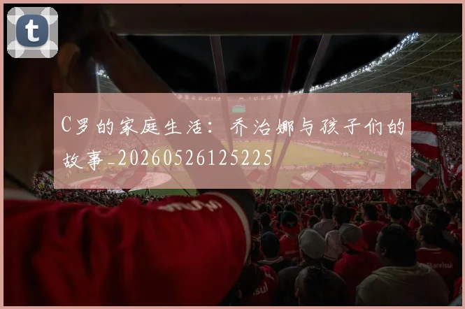 C罗的家庭生活:乔治娜与孩子们的故事_20260526125225