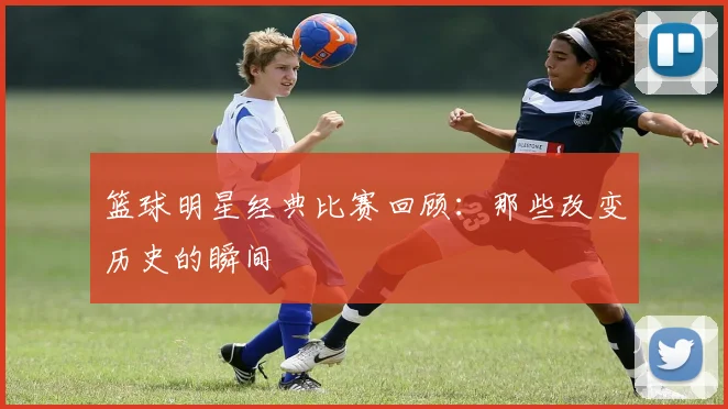 篮球明星经典比赛回顾:那些改变历史的瞬间