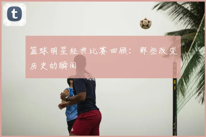 篮球明星经典比赛回顾：那些改变历史的瞬间