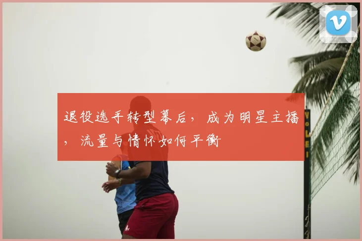 退役选手转型幕后,成为明星主播,流量与情怀如何平衡