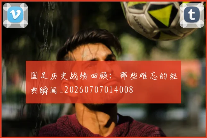 国足历史战绩回顾:那些难忘的经典瞬间_20260707014008