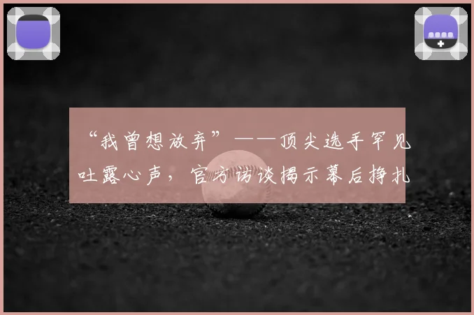 “我曾想放弃”——顶尖选手罕见吐露心声，官方访谈揭示幕后挣扎