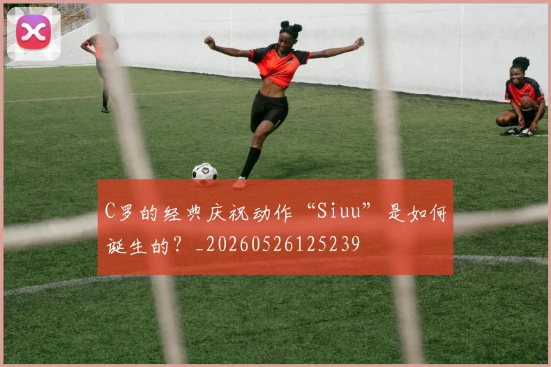 C罗的经典庆祝动作“Siuu”是如何诞生的?_20260526125239