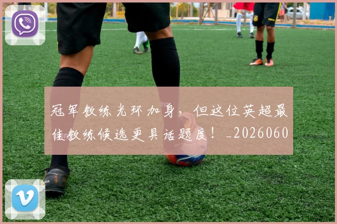 冠军教练光环加身，但这位英超最佳教练候选更具话题度！_20260602212406