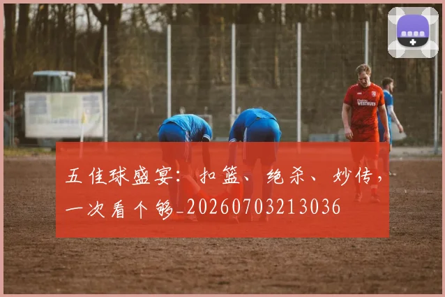 五佳球盛宴：扣篮、绝杀、妙传，一次看个够_20260703213036